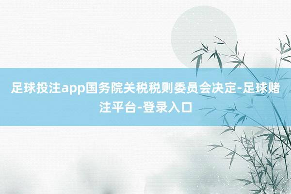 足球投注app国务院关税税则委员会决定-足球赌注平台-登录入口