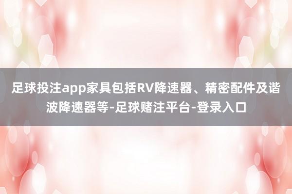 足球投注app家具包括RV降速器、精密配件及谐波降速器等-足球赌注平台-登录入口
