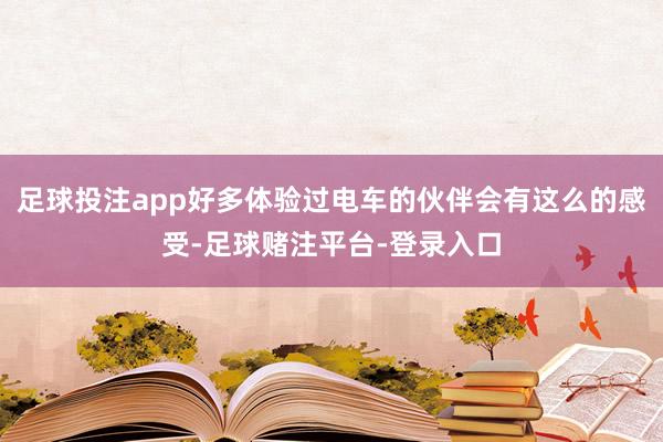 足球投注app好多体验过电车的伙伴会有这么的感受-足球赌注平台-登录入口