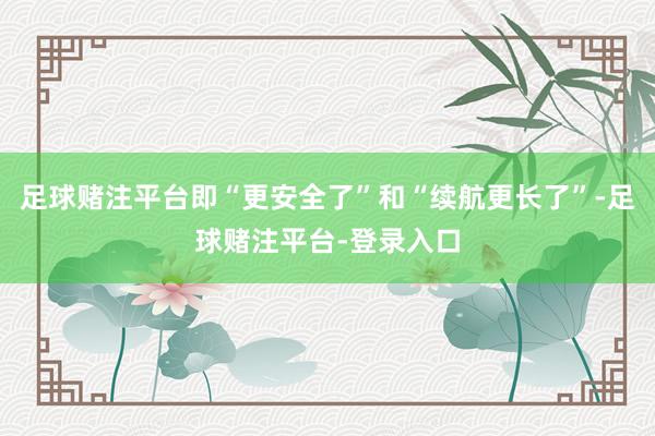 足球赌注平台即“更安全了”和“续航更长了”-足球赌注平台-登录入口