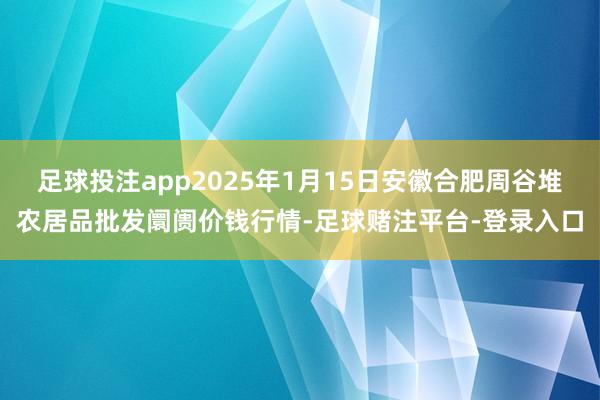 足球投注app2025年1月15日安徽合肥周谷堆农居品批发阛阓价钱行情-足球赌注平台-登录入口