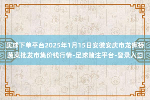 买球下单平台2025年1月15日安徽安庆市龙狮桥蔬菜批发市集价钱行情-足球赌注平台-登录入口