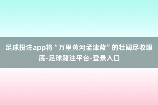 足球投注app将“万里黄河孟津蓝”的壮阔尽收眼底-足球赌注平台-登录入口