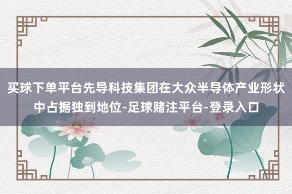 买球下单平台先导科技集团在大众半导体产业形状中占据独到地位-足球赌注平台-登录入口