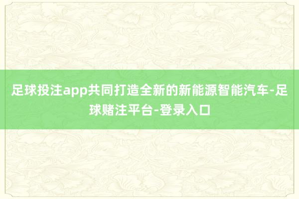 足球投注app共同打造全新的新能源智能汽车-足球赌注平台-登录入口