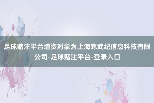 足球赌注平台增资对象为上海寒武纪信息科技有限公司-足球赌注平台-登录入口