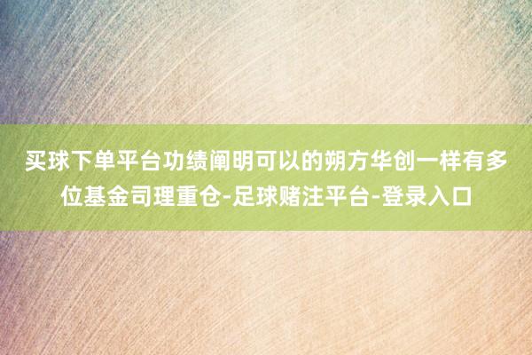 买球下单平台　　功绩阐明可以的朔方华创一样有多位基金司理重仓-足球赌注平台-登录入口