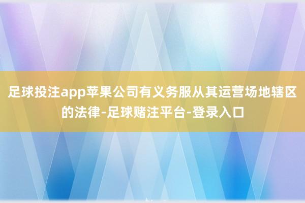 足球投注app苹果公司有义务服从其运营场地辖区的法律-足球赌注平台-登录入口