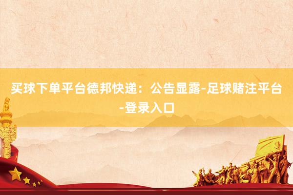 买球下单平台　　德邦快递：公告显露-足球赌注平台-登录入口