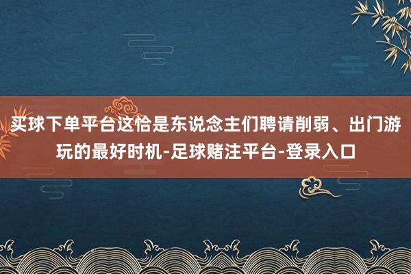 买球下单平台这恰是东说念主们聘请削弱、出门游玩的最好时机-足球赌注平台-登录入口