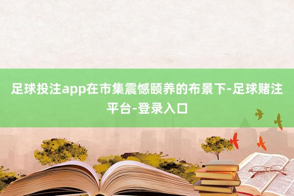 足球投注app在市集震憾颐养的布景下-足球赌注平台-登录入口