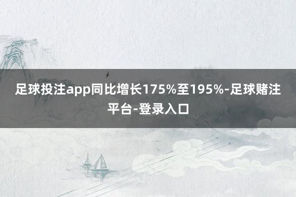 足球投注app同比增长175%至195%-足球赌注平台-登录入口
