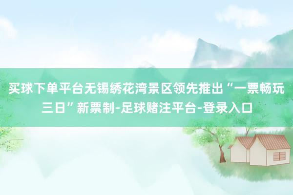 买球下单平台无锡绣花湾景区领先推出“一票畅玩三日”新票制-足球赌注平台-登录入口