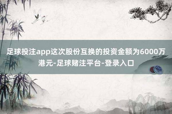 足球投注app这次股份互换的投资金额为6000万港元-足球赌注平台-登录入口