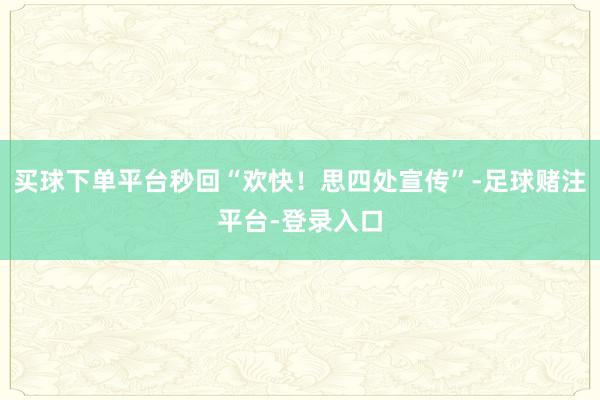 买球下单平台秒回“欢快！思四处宣传”-足球赌注平台-登录入口