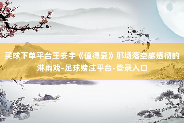 买球下单平台王安宇《值得爱》那场落空感透彻的淋雨戏-足球赌注平台-登录入口