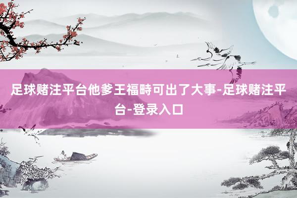 足球赌注平台他爹王福畤可出了大事-足球赌注平台-登录入口