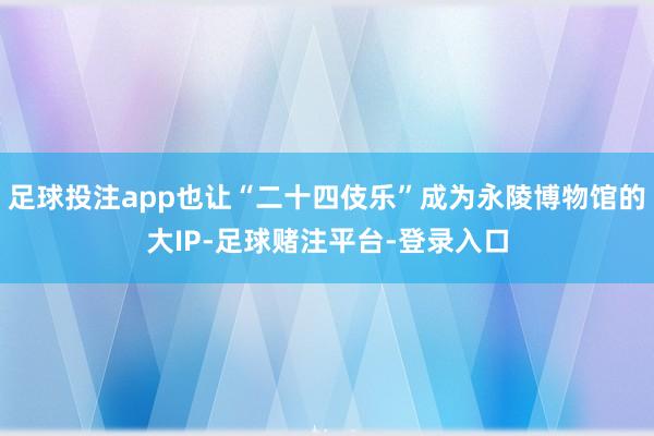 足球投注app也让“二十四伎乐”成为永陵博物馆的大IP-足球赌注平台-登录入口
