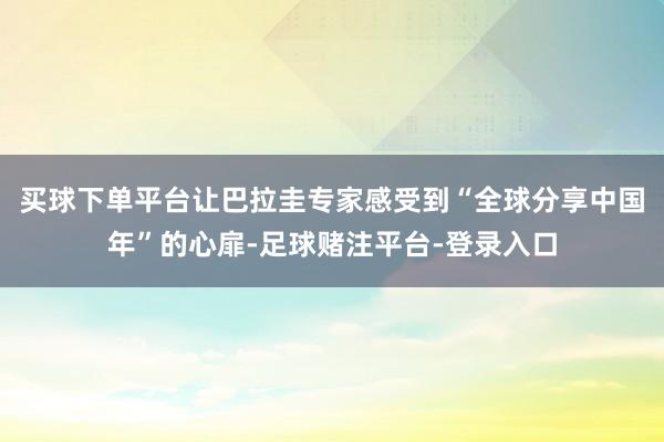 买球下单平台让巴拉圭专家感受到“全球分享中国年”的心扉-足球赌注平台-登录入口