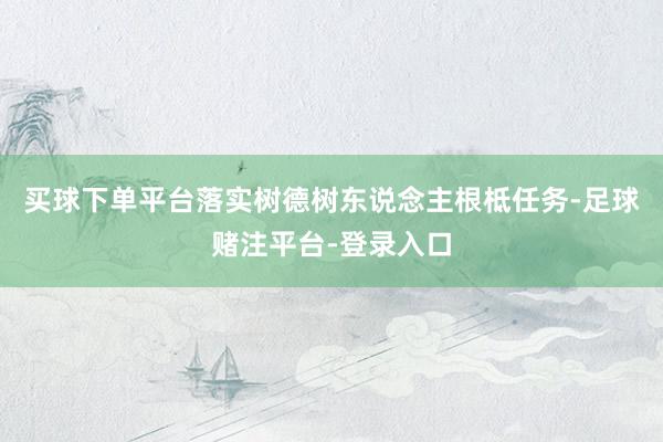 买球下单平台落实树德树东说念主根柢任务-足球赌注平台-登录入口