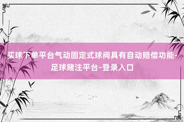 买球下单平台气动固定式球阀具有自动赔偿功能-足球赌注平台-登录入口