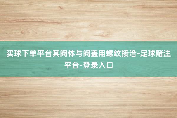 买球下单平台其阀体与阀盖用螺纹接洽-足球赌注平台-登录入口