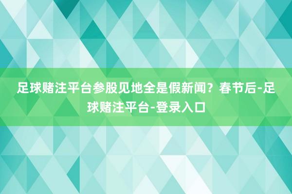 足球赌注平台　　参股见地全是假新闻？　　春节后-足球赌注平台-登录入口