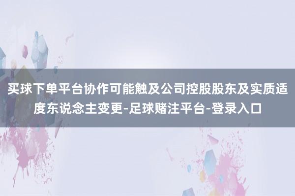 买球下单平台协作可能触及公司控股股东及实质适度东说念主变更-足球赌注平台-登录入口