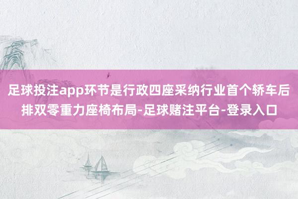 足球投注app环节是行政四座采纳行业首个轿车后排双零重力座椅布局-足球赌注平台-登录入口