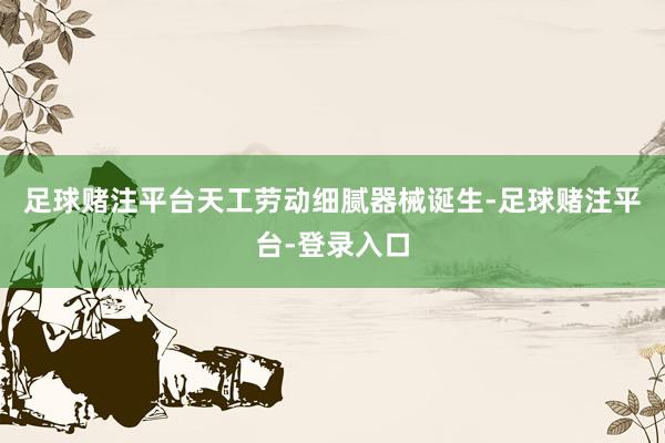 足球赌注平台天工劳动细腻器械诞生-足球赌注平台-登录入口
