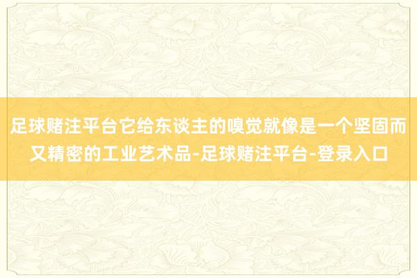 足球赌注平台它给东谈主的嗅觉就像是一个坚固而又精密的工业艺术品-足球赌注平台-登录入口