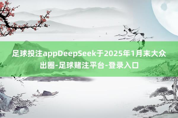 足球投注appDeepSeek于2025年1月末大众出圈-足球赌注平台-登录入口