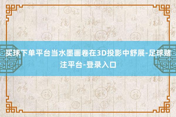 买球下单平台当水墨画卷在3D投影中舒展-足球赌注平台-登录入口