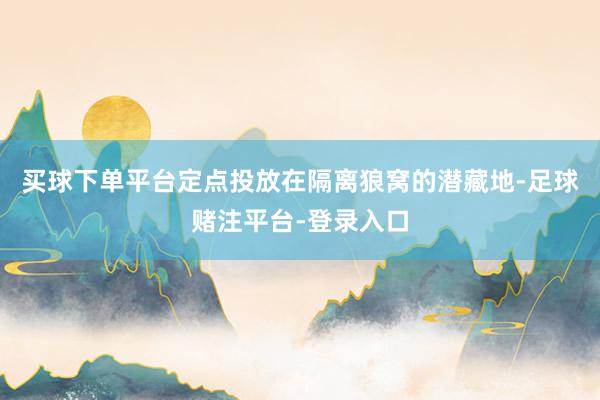 买球下单平台定点投放在隔离狼窝的潜藏地-足球赌注平台-登录入口