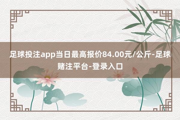 足球投注app当日最高报价84.00元/公斤-足球赌注平台-登录入口
