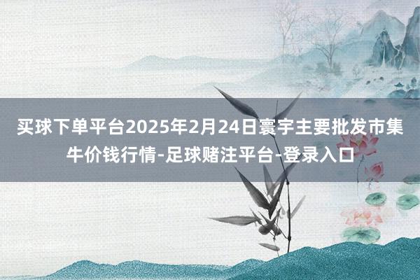 买球下单平台2025年2月24日寰宇主要批发市集牛价钱行情-足球赌注平台-登录入口