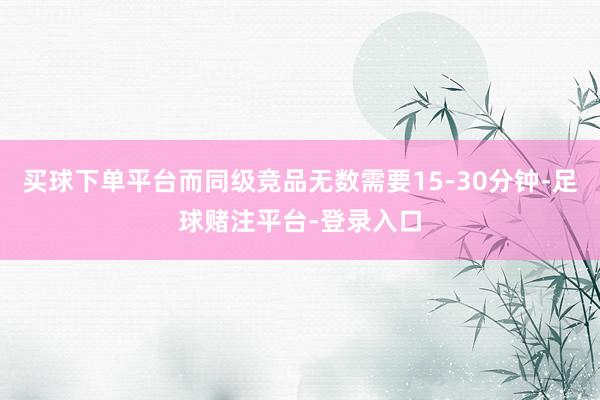 买球下单平台而同级竞品无数需要15-30分钟-足球赌注平台-登录入口