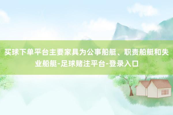 买球下单平台主要家具为公事船艇、职责船艇和失业船艇-足球赌注平台-登录入口