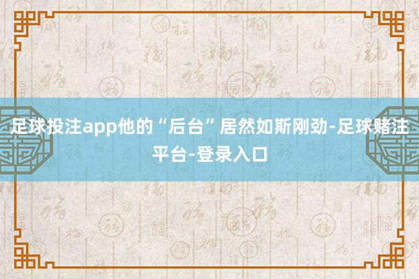 足球投注app他的“后台”居然如斯刚劲-足球赌注平台-登录入口