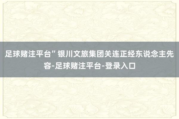 足球赌注平台”银川文旅集团关连正经东说念主先容-足球赌注平台-登录入口