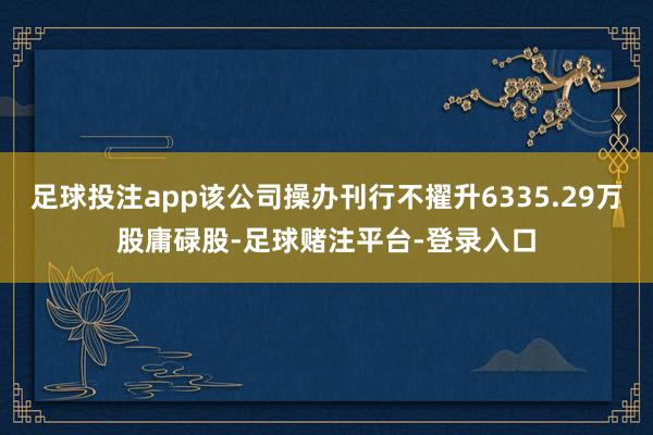 足球投注app该公司操办刊行不擢升6335.29万股庸碌股-足球赌注平台-登录入口