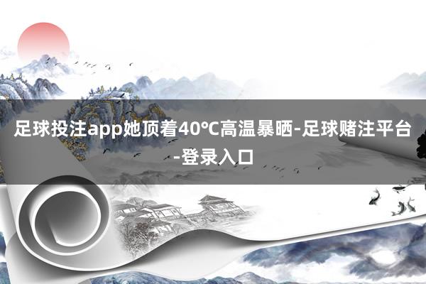 足球投注app她顶着40℃高温暴晒-足球赌注平台-登录入口
