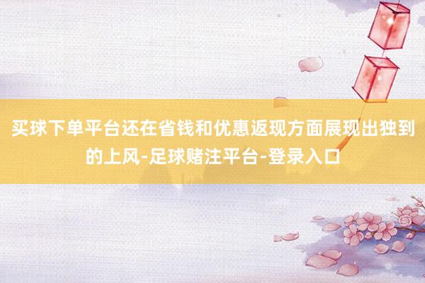 买球下单平台还在省钱和优惠返现方面展现出独到的上风-足球赌注平台-登录入口