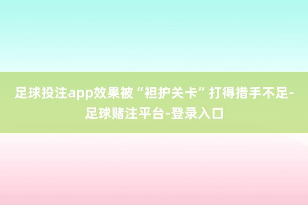 足球投注app效果被“袒护关卡”打得措手不足-足球赌注平台-登录入口