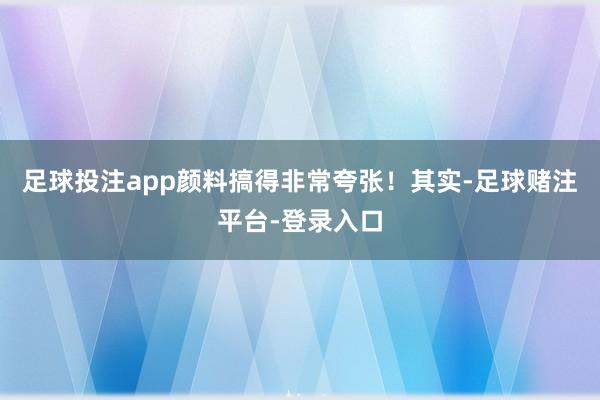 足球投注app颜料搞得非常夸张！其实-足球赌注平台-登录入口
