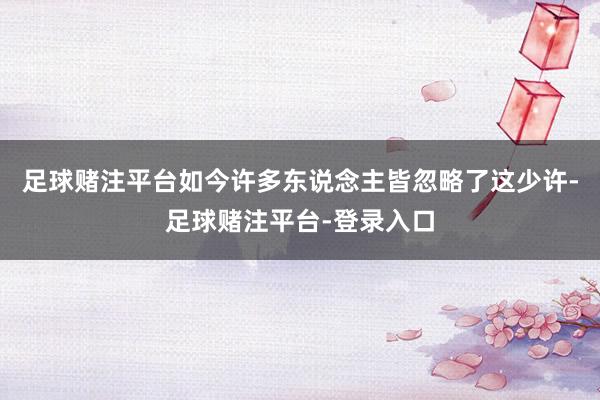 足球赌注平台如今许多东说念主皆忽略了这少许-足球赌注平台-登录入口