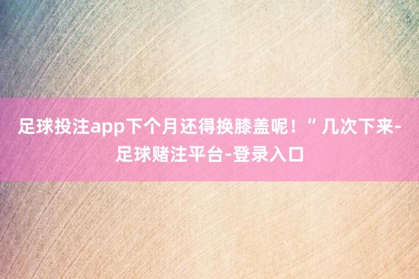 足球投注app下个月还得换膝盖呢！”几次下来-足球赌注平台-登录入口