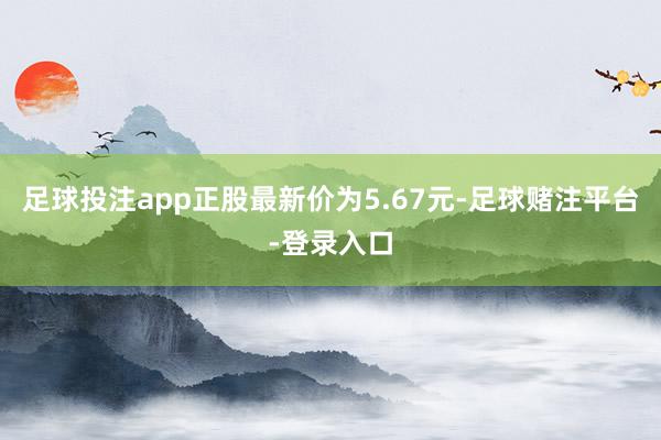 足球投注app正股最新价为5.67元-足球赌注平台-登录入口