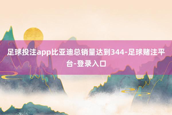 足球投注app比亚迪总销量达到344-足球赌注平台-登录入口