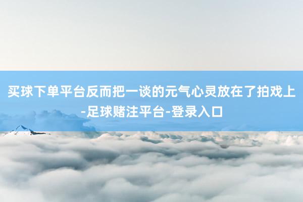 买球下单平台反而把一谈的元气心灵放在了拍戏上-足球赌注平台-登录入口
